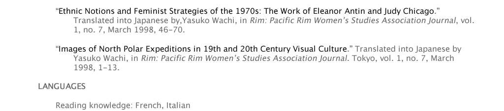 “Ethnic Notions and Feminist Strategies of the 1970s: The Work of Eleanor Antin and Judy Chicago.” 					Translated into Japanese by,Yasuko Wachi, in Rim: Pacific Rim Women’s Studies Association Journal, vol. 			1, no. 7, March 1998, 46-70.   	“Images of North Polar Expeditions in 19th and 20th Century Visual Culture.” Translated into Japanese by 			Yasuko Wachi, in Rim: Pacific Rim Women’s Studies Association Journal. Tokyo, vol. 1, no. 7, March 				1998, 1-13.  LANGUAGES  	Reading knowledge: French, Italian