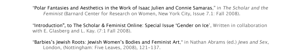 “Polar Fantasies and Aesthetics in the Work of Isaac Julien and Connie Samaras,” in The Scholar and the 				Feminist (Barnard Center for Research on Women, New York City, Issue 7.1: Fall 2008).  “Introduction”, to The Scholar & Feminist Online: Special Issue ‘Gender on Ice’, with L. Bloom and L. Kay. 			(7:1 Fall 2008). Online here.  “Barbies’s Jewish Roots: Jewish Women’s Bodies and Feminist Art,“ in Nathan Abrams (ed.) Jews and Sex, 			London, (Nottingham: Five Leaves, 2008), 121-137.